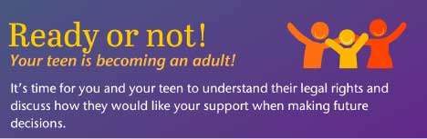 Ready or not! Your teen is becoming an adult it's time for you and your teen to understand their legal rights and discuss how they would like your support when making future decisions.